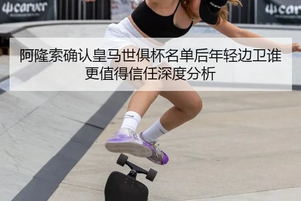 阿隆索确认皇马世俱杯名单后年轻边卫谁更值得信任深度分析（leyu）
